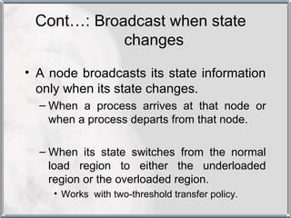 Cont…: Broadcast when state
            changes

• A node broadcasts its state information
  only when its state changes.
  – When a process arrives at that node or
    when a process departs from that node.

  – When its state switches from the normal
    load region to either the underloaded
    region or the overloaded region.
    • Works with two-threshold transfer policy.
 