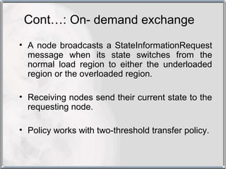 Cont…: On- demand exchange
• A node broadcasts a StateInformationRequest
  message when its state switches from the
  normal load region to either the underloaded
  region or the overloaded region.

• Receiving nodes send their current state to the
  requesting node.

• Policy works with two-threshold transfer policy.
 