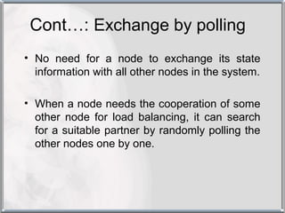 Cont…: Exchange by polling
• No need for a node to exchange its state
  information with all other nodes in the system.

• When a node needs the cooperation of some
  other node for load balancing, it can search
  for a suitable partner by randomly polling the
  other nodes one by one.
 