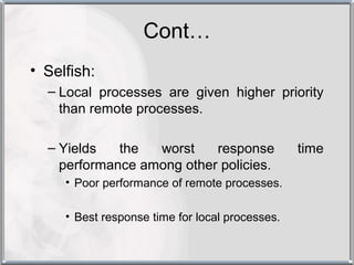 Cont…
• Selfish:
  – Local processes are given higher priority
    than remote processes.

  – Yields   the  worst    response              time
    performance among other policies.
     • Poor performance of remote processes.

     • Best response time for local processes.
 
