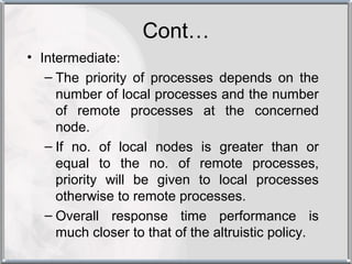Cont…
• Intermediate:
   – The priority of processes depends on the
     number of local processes and the number
     of remote processes at the concerned
     node.
   – If no. of local nodes is greater than or
     equal to the no. of remote processes,
     priority will be given to local processes
     otherwise to remote processes.
   – Overall response time performance is
     much closer to that of the altruistic policy.
 