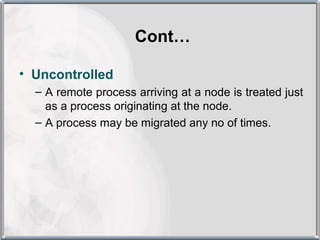Cont…

• Uncontrolled
  – A remote process arriving at a node is treated just
    as a process originating at the node.
  – A process may be migrated any no of times.
 