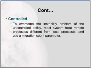 Cont…
• Controlled
  – To overcome the instability problem of the
    uncontrolled policy, most system treat remote
    processes different from local processes and
    use a migration count parameter.
 