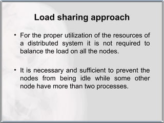 Load sharing approach
• For the proper utilization of the resources of
  a distributed system it is not required to
  balance the load on all the nodes.

• It is necessary and sufficient to prevent the
  nodes from being idle while some other
  node have more than two processes.
 