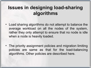 Issues in designing load-sharing
            algorithms

• Load sharing algorithms do not attempt to balance the
  average workload on all the nodes of the system,
  rather they only attempt to ensure that no node is idle
  when a node is heavily loaded.

• The priority assignment policies and migration limiting
  policies are same as that for the load-balancing
  algorithms. Other policies are described here.
 