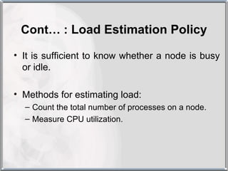 Cont… : Load Estimation Policy

• It is sufficient to know whether a node is busy
  or idle.

• Methods for estimating load:
  – Count the total number of processes on a node.
  – Measure CPU utilization.
 