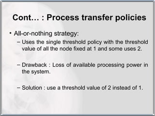 Cont… : Process transfer policies
• All-or-nothing strategy:
  – Uses the single threshold policy with the threshold
    value of all the node fixed at 1 and some uses 2.

  – Drawback : Loss of available processing power in
    the system.

  – Solution : use a threshold value of 2 instead of 1.
 