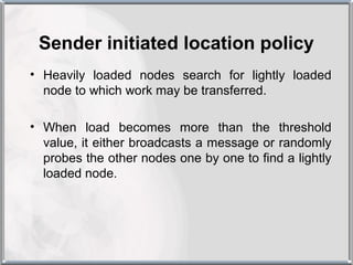 Sender initiated location policy
• Heavily loaded nodes search for lightly loaded
  node to which work may be transferred.

• When load becomes more than the threshold
  value, it either broadcasts a message or randomly
  probes the other nodes one by one to find a lightly
  loaded node.
 