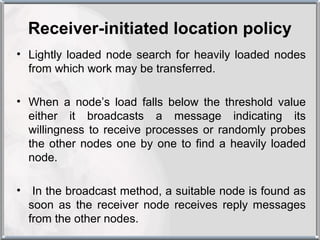 Receiver-initiated location policy
• Lightly loaded node search for heavily loaded nodes
  from which work may be transferred.

• When a node’s load falls below the threshold value
  either it broadcasts a message indicating its
  willingness to receive processes or randomly probes
  the other nodes one by one to find a heavily loaded
  node.

•    In the broadcast method, a suitable node is found as
    soon as the receiver node receives reply messages
    from the other nodes.
 