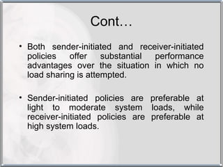 Cont…
• Both sender-initiated and receiver-initiated
  policies   offer    substantial performance
  advantages over the situation in which no
  load sharing is attempted.

• Sender-initiated policies are preferable at
  light to moderate system loads, while
  receiver-initiated policies are preferable at
  high system loads.
 