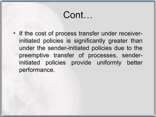 Cont…
• If the cost of process transfer under receiver-
  initiated policies is significantly greater than
  under the sender-initiated policies due to the
  preemptive transfer of processes, sender-
  initiated policies provide uniformly better
  performance.
 