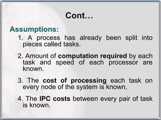 Cont…
Assumptions:
 1. A process has already been split into
   pieces called tasks.
 2. Amount of computation required by each
   task and speed of each processor are
   known.
 3. The cost of processing each task on
   every node of the system is known.
 4. The IPC costs between every pair of task
   is known.
 