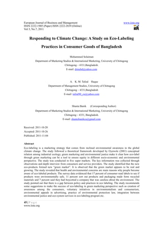 European Journal of Business and Management                                                www.iiste.org
ISSN 2222-1905 (Paper) ISSN 2222-2839 (Online)
Vol 3, No.7, 2011


    Responding to Climate Change: A Study on Eco-Labeling
                Practices in Consumer Goods of Bangladesh

                                          Mohammed Solaiman
           Department of Marketing Studies & International Marketing, University of Chittagong
                                      Chittagong – 4331,Bangladesh.
                                       E-mail: drmsbd@yahoo.com



                                          A. K. M. Tafzal    Haque
                        Department of Management Studies, University of Chittagong
                                      Chittagong – 4331,Bangladesh
                                     E-mail: tafzal90_cu@yahoo.com



                                            Shanta Banik    (Corresponding Author)
           Department of Marketing Studies & International Marketing, University of Chittagong
                                      Chittagong – 4331, Bangladesh.
                                    E-mail: shantobanikcu@gmail.com


Received: 2011-10-20
Accepted: 2011-10-26
Published: 2011-11-04


Abstract
Eco-labeling is a marketing strategy that comes from inclined environmental awareness in the global
climate change. The study followed a theoretical framework developed by Oyewole (2001) conceptual
relation among industrial ecology; green marketing and environmental justice make it clear how eco-label
through green marketing can be a tool to ensure equity in different socio-economic and environmental
perspective. The study was conducted in five super markets. The key information was collected through
observations and depth interview from consumers and service providers. The study identified that the new
eco-products formed new “green market”. It is observed that the green market appears to be real and
growing. The study revealed that health and environmental concerns are main reasons why people become
aware of eco-labeled products. The survey data evidenced that 17 percent of consumer read labels to see if
products were environmentally safe, 11 percent sort out products and packaging made form recycled
materials and 7 percent said they had boycotted a company that was careless about the environment. The
study pointed out that there is a gap between policy and practices in eco labeling. The study recommends
some suggestions to make the success of eco-labeling in green marketing perspective such as creation of
awareness among the consumers, voluntary initiatives in environmentalism and consumerism,
environmental appeals in advertising, practice of environmental protection law, integration between
environmental justice and eco-system services in eco-labeling program etc.

45 | P a g e
www.iiste.org
 