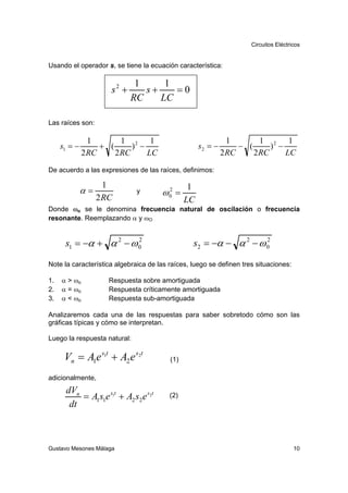 Circuitos Eléctricos


Usando el operador s, se tiene la ecuación característica:

                              1     1
                      s2 +      s+    =0
                             RC    LC

Las raíces son:

                1        1 2 1                                 1        1 2 1
     s1 = −        + (      ) −                     s2 = −        − (      ) −
              2 RC     2 RC     LC                           2 RC     2 RC     LC

De acuerdo a las expresiones de las raíces, definimos:

                     1                          1
              α=              y       ω0 =
                                       2
                   2 RC                        LC
Donde ωo se le denomina frecuencia natural de oscilación o frecuencia
resonante. Reemplazando α y ωO


      s1 = −α + α 2 − ω 0
                        2
                                                 s2 = −α − α 2 − ω 0
                                                                   2



Note la característica algebraica de las raíces, luego se definen tres situaciones:

1.   α > ωo           Respuesta sobre amortiguada
2.   α = ωo           Respuesta críticamente amortiguada
3.   α < ωo           Respuesta sub-amortiguada

Analizaremos cada una de las respuestas para saber sobretodo cómo son las
gráficas típicas y cómo se interpretan.

Luego la respuesta natural:

      Vn = A1e s1t + A2 e s2t            (1)

adicionalmente,
      dVn
          = A1s1e s1t + A2 s2 e s2t      (2)
       dt



Gustavo Mesones Málaga                                                                10
 