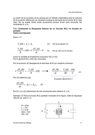Circuitos Eléctricos


La razón de la ecuación (2) es porque por el método matemático para la solución
de la ecuación diferencial, es necesario evaluar la derivada de la función V en este
caso. No se puede obviar estas ecuaciones porque sirven para encontrar las
constantes A1 y A2.

7.3.1 Analizando la Respuesta Natural de un Circuito RLC no forzado en
paralelo
Sobre amortiguado.

Para t = 0


      Vn (0) = A1 + A2                   (3)    Por la ecuación (1)

      Vn (0)             dV (0)
             + i ( 0) + C n     =0       (4)    Por la LKC en el circuito
        R                  dt
Como la variable es V debemos encontrar V(0 y V’(0)
Por lo general i(0) y V(0) son conocidos.

Por la ecuación (4) despejamos la derivada de V con respecto al tiempo:


      dVn (0)   V (0)                          dVn (0)   V (0) i (0)
  C           =− n    − i (0)                          =− n   −                      (α)
        dt        R                              dt       RC     C
Por (2) sabemos que:
                                                  Ecuación típica RLC //

    dVn (0)
            = A1s1 + A2 s2       (β)
      dt
De (3), (α) y (β) obtenemos las dos ecuaciones para obtener A1 y A2

Ejemplo 7.4 Para el circuito RLC paralelo mostrado en la figura, halle la respuesta
natural v(t) para t > 0.

                                                       v
          R = 2/3Ω                                         i
          L = 1H
          C = 0.5F
          V(0) = 10V              R              L                 C
          i(0) = 2A



Gustavo Mesones Málaga                                                                 11
 