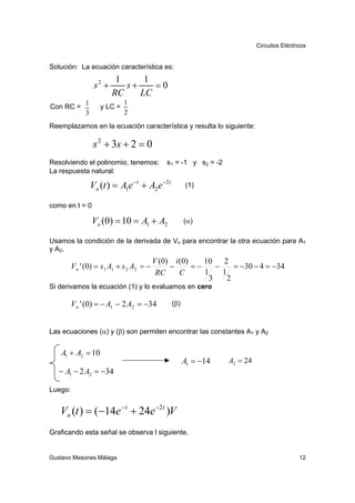 Circuitos Eléctricos


Solución: La ecuación característica es:
                           1     1
                   s2 +      s+    =0
                          RC    LC
              1               1
Con RC =             y LC =
              3               2
Reemplazamos en la ecuación característica y resulta lo siguiente:

                   s 2 + 3s + 2 = 0
Resolviendo el polinomio, tenemos:            s1 = -1 y s2 = -2
La respuesta natural:

                  Vn (t ) = A1e − t + A2 e −2t         (1)

como en t = 0

                  Vn (0) = 10 = A1 + A2                (α)

Usamos la condición de la derivada de Vn para encontrar la otra ecuación para A1
y A 2.
                                          V (0) i (0)    10   2
         V n ' (0) = s1 A1 + s 2 A2 = −        −      =−    −     = −30 − 4 = −34
                                           RC     C      1    1
                                                          3     2
Si derivamos la ecuación (1) y lo evaluamos en cero

         V n ' (0) = − A1 − 2 A2 = −34           (β)



Las ecuaciones (α) y (β) son permiten encontrar las constantes A1 y A2


   A1 + A2 = 10
                                                       A1 = −14   A2 = 24
   − A1 − 2 A2 = −34

Luego:


   Vn (t ) = (−14e − t + 24e −2t )V
Graficando esta señal se observa l siguiente.


Gustavo Mesones Málaga                                                                       12
 