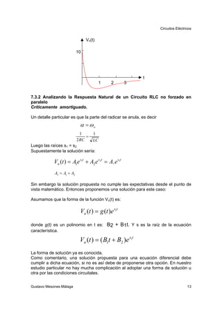 Circuitos Eléctricos


                                Vn(t)

                           10




                                                            t
                                         1   2        3


7.3.2 Analizando la Respuesta Natural de un Circuito RLC no forzado en
paralelo
Críticamente amortiguado.

Un detalle particular es que la parte del radicar se anula, es decir
                            α = ωo
                             1      1
                                =
                           2 RC     LC
Luego las raíces s1 = s2
Supuestamente la solución sería:

            Vn (t ) = A1e s1t + A2 e s2t = A3 e s1t
            A3 = A1 + A2

Sin embargo la solución propuesta no cumple las expectativas desde el punto de
vista matemático. Entonces proponemos una solución para este caso:

Asumamos que la forma de la función Vn(t) es:

                            Vn (t ) = g (t )e s1t
donde g(t) es un polinomio en t es: B2 + B1t. Y s es la raíz de la ecuación
característica.

                            Vn (t ) = ( B1t + B2 )e s1t
La forma de solución ya es conocida.
Como comentario, una solución propuesta para una ecuación diferencial debe
cumplir a dicha ecuación, si no es así debe de proponerse otra opción. En nuestro
estudio particular no hay mucha complicación al adoptar una forma de solución u
otra por las condiciones circuitales.


Gustavo Mesones Málaga                                                                  13
 