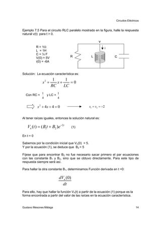 Circuitos Eléctricos


Ejemplo 7.5 Para el circuito RLC paralelo mostrado en la figura, halle la respuesta
natural v(t) para t > 0.

                                                         v
           R = 1Ω                                            i
           L = 1H
           C=¼F
           V(0) = 5V                R              L                 C
           i(0) = -6A


Solución: La ecuación característica es:
                         1     1
               s2 +        s+    =0
                        RC    LC
               1            1
  Con RC =         y LC =
               4            4

            s 2 + 4s + 4 = 0                      s1 = s2 = −2


Al tener raíces iguales, entonces la solución natural es:

   Vn (t ) = ( B1t + B2 )e −2t        (1)

En t = 0

Sabemos por la condición inicial que Vn(0) = 5.
Y por la ecuación (1), se deduce que B2 = 5

Fíjese que para encontrar B2 no fue necesario sacar primero el par ecuaciones
con las constante B1 y B2, sino que se obtuvo directamente. Para este tipo de
respuesta siempre será así.

Para hallar la otra constante B1, determinamos Función derivada en t =0:

                            dVn (0)
                              dt
Para ello, hay que hallar la función Vn(t) a partir de la ecuación (1) porque es la
forma encontrada a partir del valor de las raíces en la ecuación característica.


Gustavo Mesones Málaga                                                                 14
 