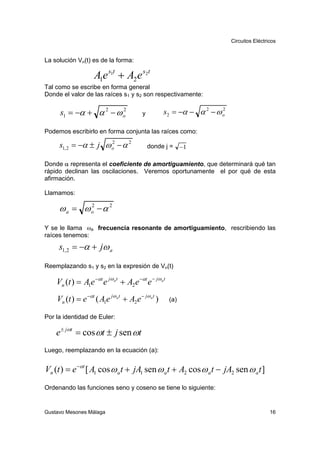 Circuitos Eléctricos


La solución Vn(t) es de la forma:

                    A1e s1t + A2 e s2t
Tal como se escribe en forma general
Donde el valor de las raíces s1 y s2 son respectivamente:


     s1 = −α + α 2 − ω o
                       2
                                         y          s2 = −α − α 2 − ω o
                                                                      2



Podemos escribirlo en forma conjunta las raíces como:

     s1, 2 = −α ± j ω o − α 2
                      2
                                             donde j =     −1

Donde α representa el coeficiente de amortiguamiento, que determinará qué tan
rápido declinan las oscilaciones. Veremos oportunamente el por qué de esta
afirmación.

Llamamos:

     ωa = ωo − α 2
           2



Y se le llama ωa frecuencia resonante de amortiguamiento, rescribiendo las
raíces tenemos:
     s1, 2 = −α + jω a

Reemplazando s1 y s2 en la expresión de Vn(t)

    Vn (t ) = A1e −αt e jω at + A2 e −αt e − jω at
    Vn (t ) = e −αt ( A1e jω a t + A2 e − jω at )    (a)

Por la identidad de Euler:

    e ± jωt = cos ωt ± j sen ωt
Luego, reemplazando en la ecuación (a):


Vn (t ) = e −αt [ A1 cos ω a t + jA1 sen ω a t + A2 cos ω a t − jA2 sen ω a t ]
Ordenando las funciones seno y coseno se tiene lo siguiente:


Gustavo Mesones Málaga                                                                     16
 