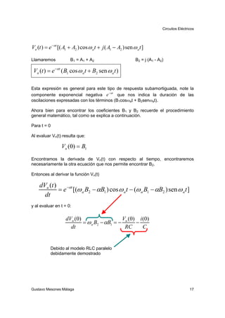 Circuitos Eléctricos




Vn (t ) = e −αt [( A1 + A2 ) cos ω a t + j ( A1 − A2 ) sen ω a t ]

Llamaremos            B 1 = A 1 + A2                         B2 = j (A1 - A2)

 Vn (t ) = e −αt ( B1 cos ω a t + B2 sen ω a t )

Esta expresión es general para este tipo de respuesta subamortiguada, note la
                                      −αt
componente exponencial negativa e          que nos indica la duración de las
oscilaciones expresadas con los términos (B1cosωat + B2senωat).

Ahora bien para encontrar los coeficientes B1 y B2 recuerde el procedimiento
general matemático, tal como se explica a continuación.

Para t = 0

Al evaluar Vn(t) resulta que:

                 Vn (0) = B1
Encontramos la derivada de Vn(t) con respecto al tiempo, encontraremos
necesariamente la otra ecuación que nos permite encontrar B2.

Entonces al derivar la función Vn(t)

    dVn (t )
             = e −αt [(ω a B2 − αB1 ) cos ω a t − (ω a B1 − αB2 ) sen ω a t ]
      dt
y al evaluar en t = 0:

                    dVn (0)                   V ( 0) i ( 0)
                            = ω a B2 − αB1 = − n    −
                      dt                       RC      C


           Debido al modelo RLC paralelo
           debidamente demostrado




Gustavo Mesones Málaga                                                                       17
 
