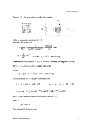 Circuitos Eléctricos


Ejemplo 7.6 Considere el circuito RLC en paralelo
                                                             v
               R = 25/3 Ω                                        i
               L = 0.1H
               C = 1m F
               V(0) = 10V              R             L                 C
               i(0) = -0.6A



Hallar la respuesta natural Vn(t), t > 0
Solución . Tenemos que:

               1           1             1000 x3
     α=          =                     =         = 60
             2 RC 2 x(25 / 3) x1x10 −3     50

               1
     ωo =
      2
                 = 10 4              ω o = 10 2 = 100rad / seg
              LC
Observación: la unidad de α y ωa es también radianes por segundo (rad/s)

Como ωO < α, la respuesta es subamortiguada.

Luego:

         ω a = ω o − α 2 = 1002 − 602 = 80rad / seg
                 2



Entonces las raíces s1 y s2 son numéricamente

    s1 = −α + jω a = −60 + j80                  s2 = −α − jω a = −60 − j80


                     Vn (t ) = B1e −60t cos 80t + B2 e −60t sen 80t
Ahora nos toca evaluar las condiciones iniciales en t = 0:

En t = 0

           Vn (0) = 10 = B1

Para obtener B2, tenemos que:




Gustavo Mesones Málaga                                                                 18
 