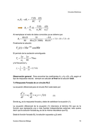 Circuitos Eléctricos



                          V (0) i (0)
     ω a B2 − αB1 = −          −
                           RC     C

                        α       V (0) i (0)
                 B2 =      B1 −       −
                        ωa      ω a RC ω a C

Al reemplazar el resto de datos conocidos ya se obtiene que:
             60 x10         10         − 0 .6
      B2 =          −                −          = 7.5 − 15 + 7.5 = 0
              80      80 x(25 / 3000) 80 x10 −3
Finalmente la solución

   Vn (t ) = 10e −60t cos 80t
El período de la oscilación amortiguada
            2π       2π
    Ta =         =      = 79ms
            ωa       80
y la frecuencia fa:

           1 ω a 80
    fa =     =  =   = 12.73Hz
           Ta 2π 2π


Observación general. Para encontrar los coeficientes A1 y A2 o B1 y B2 según el
tipo de respuesta natural, siempre se calculan al final de la solución total.

7.4 Respuesta Forzada de un circuito RLC

La ecuación diferencial para el circuito RLC está dado por:


           d 2x     dx
                + a1 + ao x = f (t )               (1)
           dt 2     dt
Donde xfo es la respuesta forzada y debe de satisfacer la ecuación (1).

La ecuación diferencial de la ecuación (1) interviene el término f(t) que es la
función que representa una o más fuentes independientes externas, esto quiere
decir que la solución forzada xfo es de la misma naturaleza que f(t).

Dada la función forzada f(t), la solución supuesta xfo(t) será:


Gustavo Mesones Málaga                                                              19
 