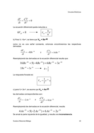 Circuitos Eléctricos



     dV d 2V
        = 2 =0
     dt  dt
La ecuación diferencial queda reducida a:

                                                   8
     6V fo = 8                               V fo = V
                                                   6
b) Para Vf =3e-4t, se tiene que Vfo = Be-4t

como no es una señal constante, entonces encontraremos las respectivas
derivadas:

            dV fo                                     d 2V fo
                    = −4 Be − 4t         y                       = 16 Be − 4t
             dt                                         dt   2



Reemplazando las derivadas en la ecuación diferencial resulta que:

        16 Be −4t + 5(−4 Be −4t ) + 6 Be −4t = 3e −4t
         2 Be −4t = 3e −4t                              3
                                                   B=
                                                        2

La respuesta forzada es:

                                                   3 − 4t
                                       V fo =        e       V
                                                   2

c) para Vf= 2e-2t, se asume que Vfo = Ae-2t

las derivadas correspondientes son:

     dV fo             − 2t             d 2V fo
             = −2 Ae               y                 = 4 Ae − 2t
       dt                                 dt   2


Reemplazando las derivadas en la ecuación diferencial, resulta:

       4 Ae −2t + 5(−2 Ae −2t ) + 6 Ae −2t = 2e −2t
Se anula la parte izquierda de la igualdad, y resulta una inconsistencia.


Gustavo Mesones Málaga                                                                           22
 