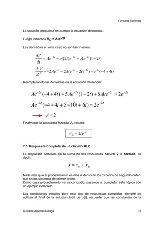 Circuitos Eléctricos


La solución propuesta no cumple la ecuación diferencial.

Luego tomamos Vfo = Ate-2t

Las derivadas en este caso no son tan triviales:

         dV
            = Ae − 2t − A(2t )e − 2t = Ae − 2t (1 − 2t )
         dt
         d 2V
            2
              = −2 Ae − 2t − 2 A(e − 2t − 2te − 2t ) = e − 2t (−4 + 4t )
         dt
Reemplazando las derivadas en la ecuación diferencial:


     Ae −2t (−4 + 4t ) + 5 Ae −2t (1 − 2t ) + 6 Ate −2t = 2e −2t

     Ae −2t (−4 + 4t + 5 − 10t + 6t ) = 2e −2t
                 A=2
Finalmente la respuesta forzada Vfo resulta:


                                   V fo = 2te −2t


7.5 Respuesta Completa de un circuito RLC

La respuesta completa es la suma de las respuestas natural y la forzada, es
decir:

                                   x = xn + x fo
Nada más que el procedimiento es más extenso en los circuitos de segundo orden
que en los sistemas de primer orden.
Como casa procedimiento ya es conocido, pasamos a completar este tópico con
un ejemplo completo.

Las condiciones iniciales para este tipo de respuestas completas siempre de
aplican al final de la solución total de x(t), recuerde que las constantes de la



Gustavo Mesones Málaga                                                                      23
 