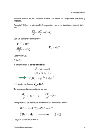 Circuitos Eléctricos


solución natural no se conocen cuando se hallan las respuestas naturales y
forzadas.

Ejemplo 7.9 Dado un circuito RLC en paralelo y su ecuación diferencial está dado
por:
                      d 2V    dV
                         2
                           +5    + 6V = V f
                      dt      dt
Con las siguientes condiciones:

   V (0) = 10V
   dV (0)                                            V f = 4e − t
          = −2 V
    dt           s

Determinar V(t)

Solución:

a) encontramos la solución natural:

                               s 2 + 5s + 6 = 0
                               ( s + 2)( s + 3) = 0

                   Vn (t ) = A1e −2t + A2 e −3t

b) La solución forzada Vfo = Be-t

Tenemos que las derivadas de Vfo son:

         dV fo            −t
                                           d 2V fo
                 = − Be            y             2
                                                      = Be −t
            dt                              dt

reemplazando las derivadas en la ecuación diferencial, resulta:


       Be − t + 5(− Be − t ) + 6 Be − t = 4e − t

       2 Be − t = 4e − t                                   B=2
Luego la solución forzada es:



Gustavo Mesones Málaga                                                               24
 