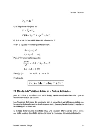 Circuitos Eléctricos




           V fo = 2e − t
c) la respuesta completa es:

           V = Vn + V fo
           V (t ) = A1e −2t + A2 e −3t + 2e − t
d) Aplicación de las condiciones iniciales en t = 0

en t = 0 V(0) se tiene la siguiente relación:

              10 = A1 + A2 + 2
                A1 + A2 = 8      (α)
Para V’(0) tenemos lo siguiente:

              dV (0)
                     = −2 A1 − 3 A2 − 2 = −2
               dt
                2 A1 + 3 A2 = 0 (β)
De (α) y (β):          A1 = -16 y      A2 = 24

Finalmente:

                      V (t ) = 24e −2 t − 16e −3t + 2e − t

7.6 Método de la Variable de Estado en el Análisis de Circuitos

para encontrar la solución a una variable x(t) existe un método alternativo que se
denomina Variable de Estado.

Las Variables de Estado de un circuito son el conjunto de variables asociadas con
la energía de los elementos de almacenamiento de energía del circuito. La palabra
estado significa condición.

El método de la variable de estado utiliza una ecuación diferencial de primer orden
por cada variable de estado, para determinar la respuesta completa del circuito.




Gustavo Mesones Málaga                                                              25
 