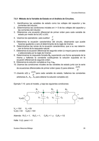 Circuitos Eléctricos


7.6.1 Método de la Variable de Estado en el Análisis de Circuitos.

1. Identificamos las variables de estado como los voltajes del capacitor y las
     corrientes del inductor.
2. Determinamos las condiciones iniciales en t = 0 de los voltajes del capacitor y
     las corrientes del inductor.
3. Obtenemos una ecuación diferencial de primer orden para cada variable de
     estado por medio de la LKC o LKV.
                                               d
4. Usamos los operadores para sustituir
                                               dt
5. Obtenemos la ecuación característica del circuito, observando que puede
     hacerse igualando a cero el determinante de la regla de Cramer.
6. Determinamos las raíces de la ecuación característica, que a su vez determi-
     nan la forma de la respuesta natural.
7. Obtenemos la ecuación diferencial de segundo orden (o mayor) para la variable
     x seleccionada por la regla de Cramer.
8. Determinamos la respuesta forzada Xfo suponiendo una forma apropiada de la
   misma y hallando la constante sustituyendo la solución supuesta en la
   ecuación diferencial de segundo orden.
9. Obtenemos la solución completa x = xn + xfo.
10. Usamos las condiciones iniciales de las variables de estado junto con la serie
                                                                       dx(0)
   de ecuaciones diferenciales de primer orden (paso 3) para obtener.
                                                                        dt
                      dx(0)
11.-Usando x(0) y           para cada variable de estado, hallamos las constantes
                        dt
   arbitrarias A1, A2,.. An para obtener la solución completa x(t)


Ejemplo 7.10 para el modelo, y bajo las siguientes condiciones:

                               R1                       R2                 R3
                                             1                    2

            +                            +                    +                         +
      Vau(t)                        V1             C1    V2           C2                  Vbu(t)
                                         -                    -                          -
             -


Va = 10V         Vb = 6V
V1(0) = 5V       V2(0) = 10V

Además: R1C1 = 1,        R2C1 = 1,               C2R3 = 1 y   C2R2 = 1/2

Halle V1(t) para t > 0



Gustavo Mesones Málaga                                                                             26
 