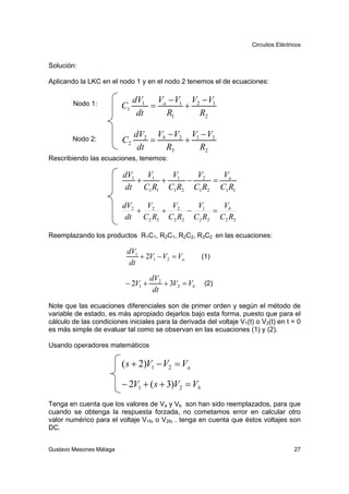 Circuitos Eléctricos


Solución:

Aplicando la LKC en el nodo 1 y en el nodo 2 tenemos el de ecuaciones:

                              dV1 Va − V1 V2 − V1
        Nodo 1:          C1       =      +
                               dt   R1      R2

                              dV2 Vb − V2 V1 − V2
        Nodo 2:          C2       =      +
                               dt   R3      R2
Rescribiendo las ecuaciones, tenemos:

                         dV1   V    V     V     V
                             + 1 + 1 − 2 = a
                          dt C1 R1 C1 R2 C1 R2 C1 R1

                         dV2   V    V     V     V
                             + 2 + 2 − 1 = b
                          dt C2 R3 C2 R2 C2 R2 C2 R3

Reemplazando los productos R1C1, R2C1, R2C2, R3C2 en las ecuaciones:

                           dV1
                               + 2V1 − V2 = Va       (1)
                            dt
                                    dV2
                          − 2V1 +       + 3V2 = Vb    (2)
                                     dt
Note que las ecuaciones diferenciales son de primer orden y según el método de
variable de estado, es más apropiado dejarlos bajo esta forma, puesto que para el
cálculo de las condiciones iniciales para la derivada del voltaje V1(t) o V2(t) en t = 0
es más simple de evaluar tal como se observan en las ecuaciones (1) y (2).

Usando operadores matemáticos

                         ( s + 2)V1 − V2 = Va

                         − 2V1 + ( s + 3)V2 = Vb
Tenga en cuenta que los valores de Va y Vb son han sido reemplazados, para que
cuando se obtenga la respuesta forzada, no cometamos error en calcular otro
valor numérico para el voltaje V1fo o V2fo . tenga en cuenta que éstos voltajes son
DC.


Gustavo Mesones Málaga                                                                  27
 