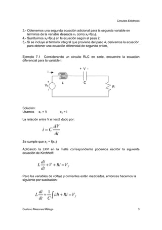 Circuitos Eléctricos


3.- Obtenemos una segunda ecuación adicional para la segunda variable en
    términos de la variable deseada x1 como x2=f(x1).
4.- Sustituimos x2=f(x1) en la ecuación según el paso 2.
5.- Si se incluye el término integral que proviene del paso 4, derivamos la ecuación
    para obtener una ecuación diferencial de segundo orden.


Ejemplo 7.1 Considerando un circuito RLC en serie, encuentre la ecuación
diferencial para la variable i:

                                         + V -
                      i


                  +             L          C
                 Vf                                             R
                      -




Solución:
Usamos x1 = V                  x2 = i

La relación entre V e i está dado por:

                          dV
               i=C
                          dt
Se cumple que x2 = f(x1)

Aplicando la LKV en la malla correspondiente podemos escribir la siguiente
ecuación de Kirchhoff:

               di
           L      + V + Ri = V f
               dt
Pero las variables de voltaje y corrientes están mezcladas, entonces hacemos la
siguiente por sustitución:


             di 1
             dt C ∫
         L     +    idt + Ri = V f


Gustavo Mesones Málaga                                                                3
 