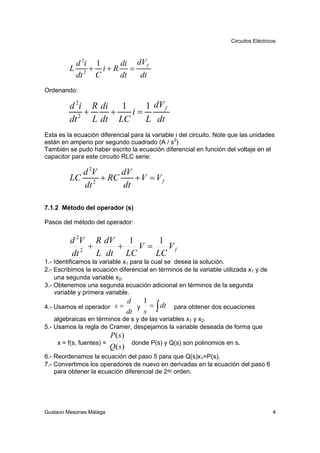 Circuitos Eléctricos



          d 2i 1  di dV f
         L 2 + i+R =
          dt   C  dt  dt
Ordenando:

         d 2i R di   1    1 dV f
             +     +   i=
         dt 2 L dt LC     L dt
Esta es la ecuación diferencial para la variable i del circuito. Note que las unidades
están en amperio por segundo cuadrado (A / s2)
También se pudo haber escrito la ecuación diferencial en función del voltaje en el
capacitor para este circuito RLC serie:

           d 2V    dV
         LC 2 + RC    +V = Vf
           dt      dt

7.1.2 Método del operador (s)

Pasos del método del operador:


         d 2V R dV   1     1
             +     +   V=    Vf
         dt 2 L dt LC     LC
1.- Identificamos la variable x1 para la cual se desea la solución.
2.- Escribimos la ecuación diferencial en términos de la variable utilizada x1 y de
    una segunda variable x2.
3.- Obtenemos una segunda ecuación adicional en términos de la segunda
    variable y primera variable.
                                  d    1
                                       s ∫
4.- Usamos el operador s =           y   = dt    para obtener dos ecuaciones
                                  dt
    algebraicas en términos de s y de las variables x1 y x2.
5.- Usamos la regla de Cramer, despejamos la variable deseada de forma que
                          P( s)
    x = f(s, fuentes) =            donde P(s) y Q(s) son polinomios en s.
                          Q( s)
6.- Reordenamos la ecuación del paso 5 para que Q(s)x1=P(s).
7.- Convertimos los operadores de nuevo en derivadas en la ecuación del paso 6
    para obtener la ecuación diferencial de 2do orden.




Gustavo Mesones Málaga                                                                 4
 