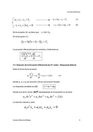 Circuitos Eléctricos




 si1 + i1 − i2 = V f                                      ( s + 1)i1 − i2 = V f                (1)


 − i1 + i2 + 2si2 = 0                                     − i1 + (2s + 1)i2 = 0                (2)



De la ecuación (2), se tiene que:          i1= (2s+1)i2

En la Ecuación (1):

          [( s + 1)(2s + 1) − 1]i2 = V f

La ecuación diferencial para la corriente i2 finalmente es:

          (2s 2 2+ 3s )i2 = V f
            d i           di
           2         2
                      2
                          +3    2
                                    = Vf
                dt             dt

7.2 Solución de la Ecuación Diferencial de 2do orden - Respuesta Natural

Dado la forma de la ecuación:

                       d 2x   dx
                     a2 2 + a1 + ao x = f (t )                    (α)
                       dt     dt
donde a2, a1 y a0 se conocen y f(t) es una función forzada.

La respuesta completa es x(t):                x = xn + xfo

Donde x es de la forma Aest reemplazando en la ecuación (a) se tiene:

               a2 As 2 e st + a1 Ase st + a0 Ae st = f (t )
La solución natural xn será:

                a2 s 2 xn + a1sxn + a0 xn = 0


Gustavo Mesones Málaga                                                                               6
 