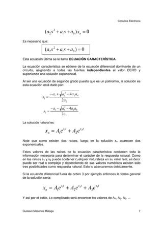 Circuitos Eléctricos



                (a2 s 2 + a1s + a0 ) xn = 0
Es necesario que:

                (a2 s 2 + a1s + a0 ) = 0
Esta ecuación última se le llama ECUACIÓN CARACTERÍSTICA

La ecuación característica se obtiene de la ecuación diferencial dominante de un
circuito, asignando a todas las fuentes independientes el valor CERO y
suponiendo una solución exponencial.

Al ser una ecuación de segundo grado puesto que es un polinomio, la solución es
esta ecuación está dado por:

                   − a1 + a12 − 4a2 a0
              s1 =
                          2a2

                    − a1 − a12 − 4a2 a0
               s2 =
                           2 a2

La solución natural es:

                xn = A1e s1t + A2 e s2t
Note que como existen dos raíces, luego en la solución xn aparecen dos
exponenciales.

Estos valores de las raíces de la ecuación característica contienen toda la
información necesaria para determinar el carácter de la respuesta natural. Como
en las raíces s1 y s2 puede contener cualquier naturaleza en su valor real, es decir
puede ser real o complejo y dependiendo de sus valores numéricos existen sólo
tres posibilidades como respuesta natural. Esto lo abarcaremos debidamente.

Si la ecuación diferencial fuera de orden 3 por ejemplo entonces la forma general
de la solución sería:


               xn = A1e s1t + A2 e s2t + A3e s3t
Y así por el estilo. Lo complicado será encontrar los valores de A1, A2, A3, ...



Gustavo Mesones Málaga                                                                  7
 