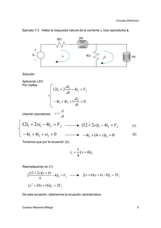 Circuitos Eléctricos


Ejemplo 7.3 Hallar la respuesta natural de la corriente i2. Use operadores s.

                              8Ω                   2H


           +
         Vf                        i1                     4Ω              i                      1H
           -                                                             i2



Solución

Aplicando LKV
Por mallas
                                        di1
                          12i1 + 2          − 4i2 = V f
                                        dt
                                              di2
                           − 4i1 + 4i2 + 1        =0
                                              dt
                                 d
Usando operadores:          s=
                                 dt

12i1 + 2 si1 − 4i2 = V f                             (12 + 2 s )i1 − 4i2 = V f                    (1)

− 4i1 + 4i2 + si2 = 0                                 − 4i1 + (4 + s )i2 = 0                      (2)

Tenemos que por la ecuación (2):

                                                  1
                                           i1 =     ( s + 4)i2
                                                  4

Reemplazando en (1)

       (12 + 2 s)( s + 4)
   [                      − 4]i2 = V f                  [( s + 6)( s + 4) − 8]i2 = 2V f
               4

    ( s 2 + 10 s + 16)i2 = 2V f

De esta ecuación, obtenemos la ecuación característica:



Gustavo Mesones Málaga                                                                                  8
 
