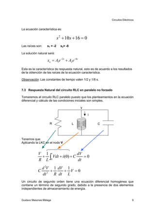 Circuitos Eléctricos


La ecuación característica es:


                             s 2 + 10 s + 16 = 0
Las raíces son:    s1 = -2     s2= -8

La solución natural será:

                   xn = A1e −2t + A2 e −8t

Esta es la característica de respuesta natural, esto es de acuerdo a los resultados
de la obtención de las raíces de la ecuación característica.

Observación: Las constantes de tiempo valen 1/2 y 1/8 s.


7.3 Respuesta Natural del circuito RLC en paralelo no forzado

Tomaremos el circuito RLC paralelo puesto que los planteamientos en la ecuación
diferencial y cálculo de las condiciones iniciales son simples.

                                             v
                                                   i

                     R                  L                C



Tenemos que:
Aplicando la LKC en el nodo V


            V 1 t                dV
             + ∫ Vdt + i (0) + C    =0
            R L 0                dt
             d 2V 1 dV 1
            C 2 +     + V =0
             dt   R dt L
Un circuito de segundo orden tiene una ecuación diferencial homogénea que
contiene un término de segundo grado, debido a la presencia de dos elementos
independientes de almacenamiento de energía.


Gustavo Mesones Málaga                                                                9
 