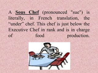 A Sous Chef (pronounced "sue") is
literally, in French translation, the
“under” chef. This chef is just below the
Executive Chef in rank and is in charge
of food production.
 