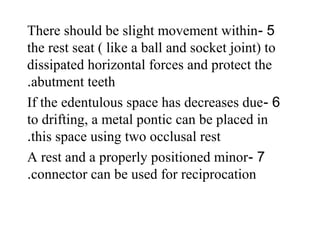5-There should be slight movement within
the rest seat ( like a ball and socket joint) to
dissipated horizontal forces and protect the
abutment teeth.
6-If the edentulous space has decreases due
to drifting, a metal pontic can be placed in
this space using two occlusal rest.
7-A rest and a properly positioned minor
connector can be used for reciprocation.
 