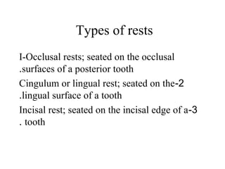 Types of rests
I-Occlusal rests; seated on the occlusal
surfaces of a posterior tooth.
2-Cingulum or lingual rest; seated on the
lingual surface of a tooth.
3-Incisal rest; seated on the incisal edge of a
tooth.
 
