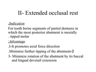 II- Extended occlusal rest
Indication:
For tooth borne segments of partial dentures in
which the most posterior abutment is mesially
tipped molar.
Advantage:
I-It promotes axial force direction.
2-Minimize further tipping of the abutment.
3- Minimize rotation of the abutment by its buccal
and lingual dovetail extension
 