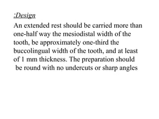 Design:
An extended rest should be carried more than
one-half way the mesiodistal width of the
tooth, be approximately one-third the
buccolingual width of the tooth, and at least
of 1 mm thickness. The preparation should
be round with no undercuts or sharp angles
 