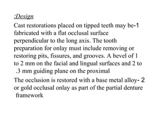 Design:
1-Cast restorations placed on tipped teeth may be
fabricated with a flat occlusal surface
perpendicular to the long axis. The tooth
preparation for onlay must include removing or
restoring pits, fissures, and grooves. A bevel of 1
to 2 mm on the facial and lingual surfaces and 2 to
3 mm guiding plane on the proximal.
2-The occlusion is restored with a base metal alloy
or gold occlusal onlay as part of the partial denture
framework
 