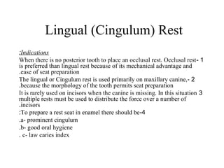 Lingual (Cingulum) Rest
Indications:
1-When there is no posterior tooth to place an occlusal rest. Occlusal rest
is preferred than lingual rest because of its mechanical advantage and
ease of seat preparation.
2-The lingual or Cingulum rest is used primarily on maxillary canine,
because the morphology of the tooth permits seat preparation.
3It is rarely used on incisors when the canine is missing. In this situation
multiple rests must be used to distribute the force over a number of
incisors.
4-To prepare a rest seat in enamel there should be:
a- prominent cingulum.
b- good oral hygiene.
c- law caries index.
 