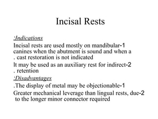 Incisal Rests
Indications:
1-Incisal rests are used mostly on mandibular
canines when the abutment is sound and when a
cast restoration is not indicated.
2-lt may be used as an auxiliary rest for indirect
retention.
Disadvantages:
1-The display of metal may be objectionable.
2-Greater mechanical leverage than lingual rests, due
to the longer minor connector required
 