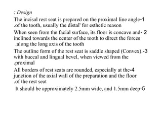 Design:
1-The incisal rest seat is prepared on the proximal line angle
of the tooth, usually the distal' for esthetic reason.
2-When seen from the facial surface, its floor is concave and
inclined towards the center of the tooth to direct the forces
along the long axis of the tooth.
3-The outline form of the rest seat is saddle shaped (Convex).
with buccal and lingual bevel, when viewed from the
proximal.
4-All borders of rest seats are rounded, especially at the
junction of the axial wall of the preparation and the floor
of the rest seat.
5-It should be approximately 2.5mm wide, and 1.5mm deep
 