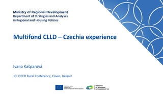 MINISTRY OF REGIONAL DEVELOPMENT
National Coordination Authority
Ivana Kašparová
Multifond CLLD – Czechia experience
13. OECD Rural Conference, Cavan, Ireland
Ministry of Regional Development
Department of Strategies and Analyses
in Regional and Housing Policies
 