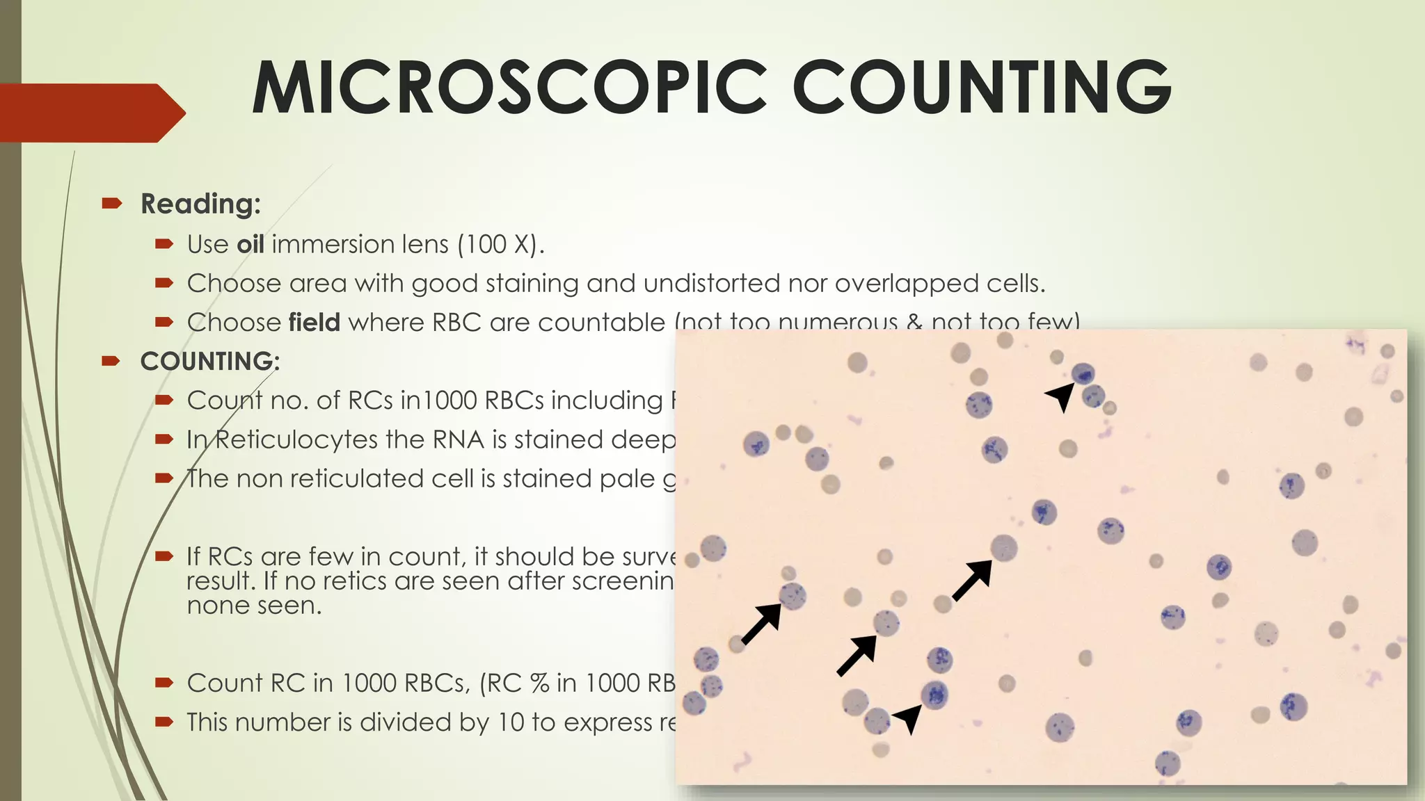  Reading:
 Use oil immersion lens (100 X).
 Choose area with good staining and undistorted nor overlapped cells.
 Choose field where RBC are countable (not too numerous & not too few)
 COUNTING:
 Count no. of RCs in1000 RBCs including RCs, (RC % in 1000 RBCs).
 In Reticulocytes the RNA is stained deep blue (blue dots).
 The non reticulated cell is stained pale greenish.
 If RCs are few in count, it should be survey a large no. of RBCs to obtain precise
result. If no retics are seen after screening , at least 2 films must be examined to say
none seen.
 Count RC in 1000 RBCs, (RC % in 1000 RBCs).
 This number is divided by 10 to express reticulocyte count in percent %.
MICROSCOPIC COUNTING
 