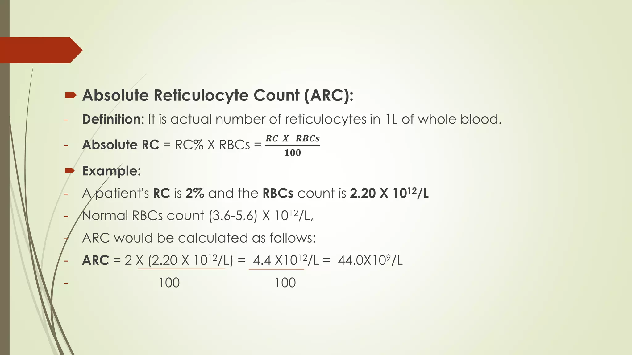  Absolute Reticulocyte Count (ARC):
- Definition: It is actual number of reticulocytes in 1L of whole blood.
- Absolute RC = RC% X RBCs =
𝑹𝑪 𝑿 𝑹𝑩𝑪𝒔
𝟏𝟎𝟎
 Example:
- A patient's RC is 2% and the RBCs count is 2.20 X 1012/L
- Normal RBCs count (3.6-5.6) X 1012/L,
- ARC would be calculated as follows:
- ARC = 2 X (2.20 X 1012/L) = 4.4 X1012/L = 44.0X109/L
- 100 100
 